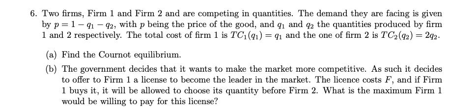 6. Two firms, Firm 1 and Firm 2 and are competing in quantities. The demand they are facing is given
by p=1-91-92, with p being the price of the good, and 9₁ and 92 the quantities produced by firm
1 and 2 respectively. The total cost of firm 1 is TC1 (91) = 9₁ and the one of firm 2 is TC₂ (92) = 292.
(a) Find the Cournot equilibrium.
(b) The government decides that it wants to make the market more competitive. As such it decides
to offer to Firm 1 a license to become the leader in the market. The licence costs F, and if Firm
1 buys it, it will be allowed to choose its quantity before Firm 2. What is the maximum Firm 1
would be willing to pay for this license?