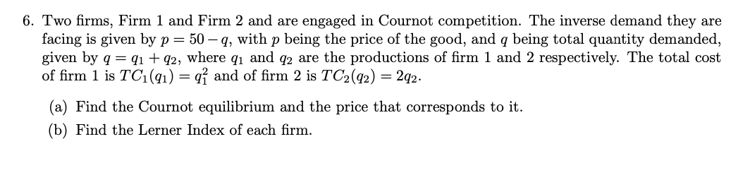 6. Two firms, Firm 1 and Firm 2 and are engaged in Cournot competition. The inverse demand they are
facing is given by p = 50-q, with p being the price of the good, and q being total quantity demanded,
given by q = 91 +92, where 9₁ and 92 are the productions of firm 1 and 2 respectively. The total cost
of firm 1 is TC1(91) = q and of firm 2 is TC₂ (92) = 292.
(a) Find the Cournot equilibrium and the price that corresponds to it.
(b) Find the Lerner Index of each firm.