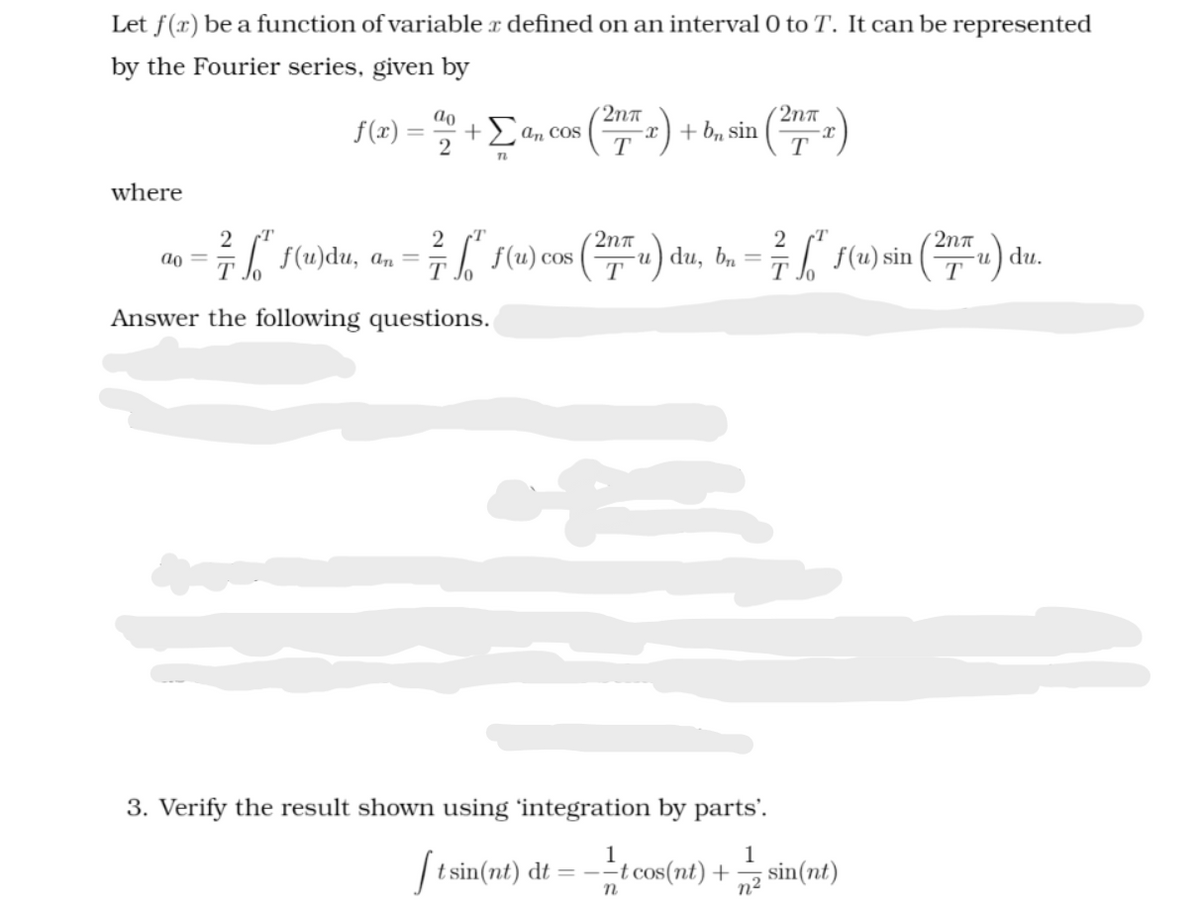 Let f(x) be a function of variable x defined on an interval 0 to T. It can be represented
by the Fourier series, given by
{(2) = +Ean
2nn
(2nt
+> an cos
T *) + b, sin
T
where
(2nn
2na
f(u)du, an
( (u) cos (u) du, b. =
-и) du, bn
T
I f(u) sin
ao =
-u) du.
Answer the following questions.
3. Verify the result shown using 'integration by parts'.
1
1
| t sin(nt) dt = --
t cos(nt) +
sin(nt)
n2
n
