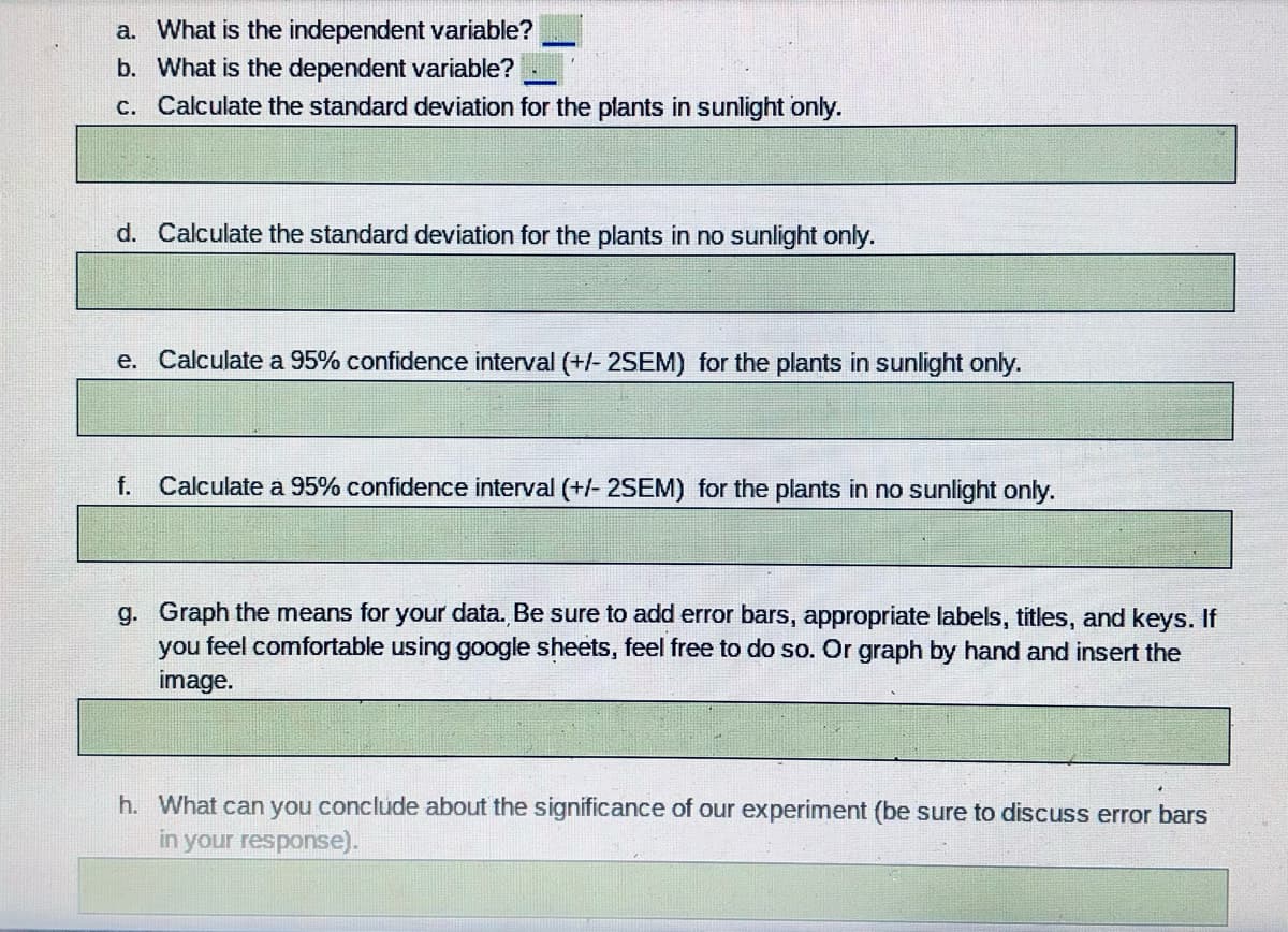 a. What is the independent variable?
b. What is the dependent variable?
c. Calculate the standard deviation for the plants in sunlight only.
d. Calculate the standard deviation for the plants in no sunlight only.
e. Calculate a 95% confidence interval (+/- 2SEM) for the plants in sunlight only.
f.
Calculate a 95% confidence interval (+/- 2SEM) for the plants in no sunlight only.
g. Graph the means for your data. Be sure to add error bars, appropriate labels, titles, and keys. If
you feel comfortable using google sheets, feel free to do so. Or graph by hand and insert the
image.
h. What can you conclude about the significance of our experiment (be sure to discuss error bars
in your response).
