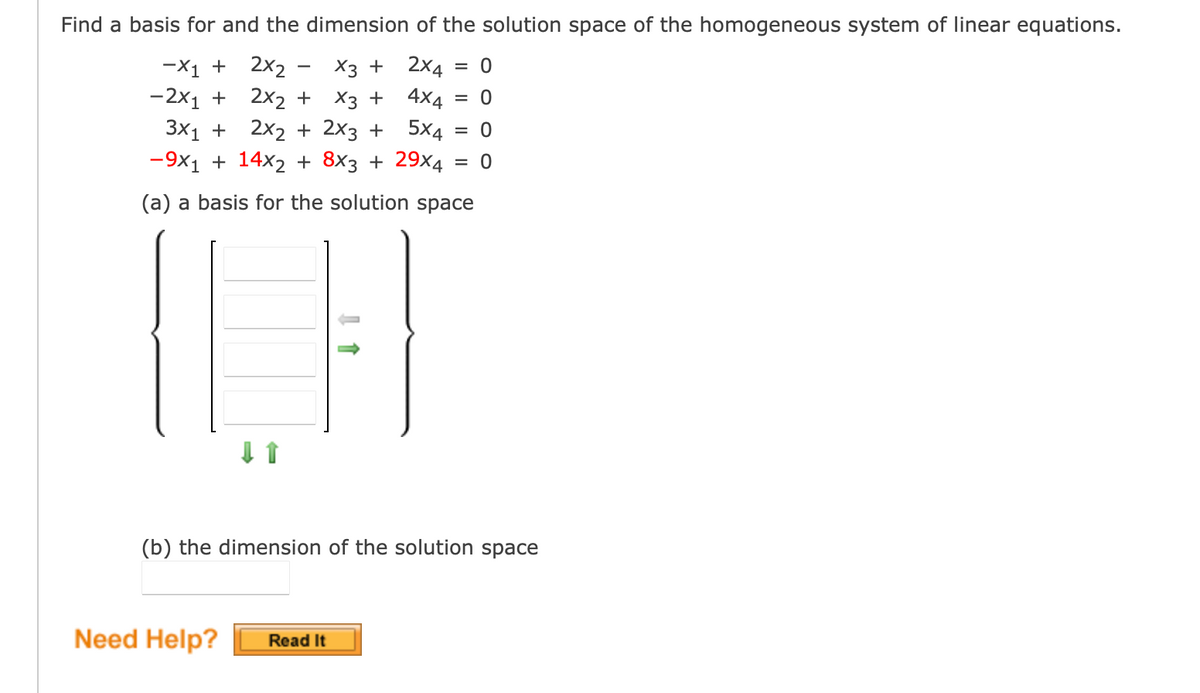 Find a basis for and the dimension of the solution space of the homogeneous system of linear equations.
= 0
2x4
4x4 = 0
5x4 = 0
= 0
X3 +
-2x1 +
2x2 +
X3 +
3x1 +
2x₂ + 2x3 +
-9x₁ + 14x₂ + 8×3 + 29x4
(a) a basis for the solution space
-X1 + 2x₂
↓↑
(b) the dimension of the solution space
Need Help? Read It