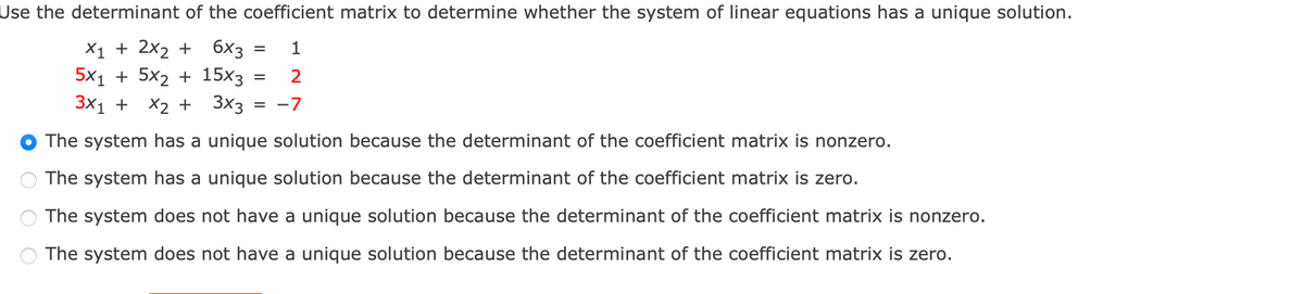 Use the determinant of the coefficient matrix to determine whether the system of linear equations has a unique solution.
X₁ + 2x₂ +
6x3
1
5x₁ + 5x₂ + 15x3
2
3x₁ + x₂ + 3x3 : = -7
The system has a unique solution because the determinant of the coefficient matrix is nonzero.
The system has a unique solution because the determinant of the coefficient matrix is zero.
The system does not have a unique solution because the determinant of the coefficient matrix is nonzero.
The system does not have a unique solution because the determinant of the coefficient matrix is zero.
=