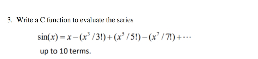 3. Write a C function to evaluate the series
sin(x) = x- (x³ /3!)+(x°/5!)– (x² / 7!) +…
up to 10 terms.
