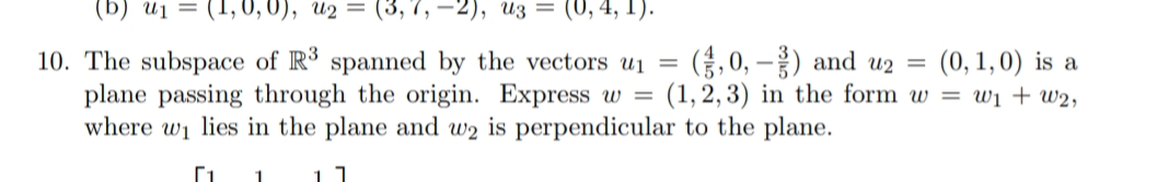 (b) ui = (1, 0, 0), u2 = (3, 7, –2), uz = (0,4, 1).
10. The subspace of R spanned by the vectors u1 =
plane passing through the origin. Express w =
where wi lies in the plane and w2 is perpendicular to the plane.
(,0, –) and u2 =
(1, 2, 3) in the form w = wi + w2,
(0, 1, 0) is a
1
