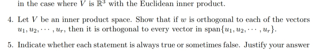 in the case where V is R3 with the Euclidean inner product.
4. Let V be an inner product space. Show that if w is orthogonal to each of the vectors
U1, U2, · · · , Ur, then it is orthogonal to every vector in span{u1, u2, · · · , Ur}.
5. Indicate whether each statement is always true or sometimes false. Justify your answer
