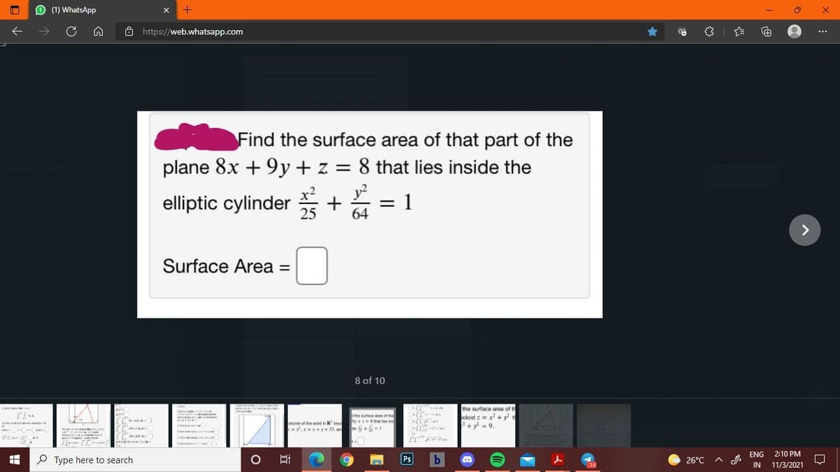 O (1) WhatsApp
->
Ô https://web.whatsapp.com
[+
...
Find the surface area of that part of the
plane 8x + 9y + z = 8 that lies inside the
y?
ch 2
elliptic cylinder + = 1
25
64
>
Surface Area =
8 of 10
the surface area of th
oloid z = x + y ,
+y -9.
the suface an of the
y+ that les i
olume of the sodnRbo
y.x+y + 33, an
ENG
2:10 PM
P Type here to search
Ps
26°C
A
.74
IN
11/3/2021
