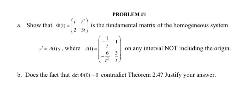 PROBLEM #1
t t
a. Show that O(t) =
2 3t
is the fundamental matrix of the homogeneous system
1
1
t
y' = A(t) y, where A(t) =
6.
on any interval NOT including the origin.
3
--
b. Does the fact that det D(0) = 0 contradict Theorem 2.4? Justify your answer.
