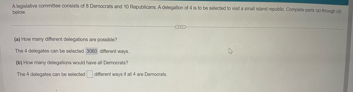 A legislative committee consists of 8 Democrats and 10 Republicans. A delegation of 4 is to be selected to visit a small island republic. Complete parts (a) through (d)
below.
(a) How many different delegations are possible?
The 4 delegates can be selected 3060 different ways.
(b) How many delegations would have all Democrats?
The 4 delegates can be selected
different ways if all 4 are Democrats.
