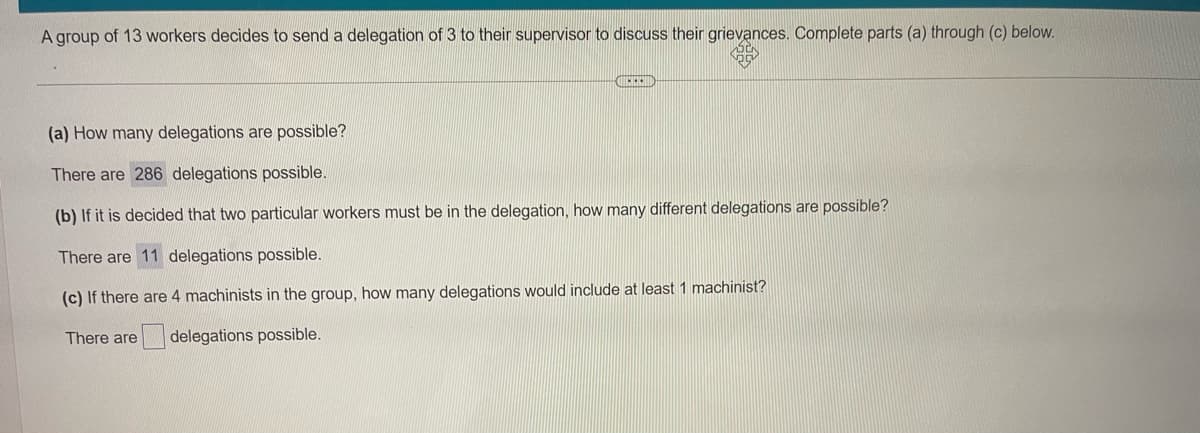 A group of 13 workers decides to send a delegation of 3 to their supervisor to discuss their grievances. Complete parts (a) through (c) below.
(a) How many delegations are possible?
There are 286 delegations possible.
(b) If it is decided that two particular workers must be in the delegation, how many different delegations are possible?
There are 11 delegations possible.
(c) If there are 4 machinists in the group, how many delegations would include at least 1 machinist?
There are
delegations possible.
