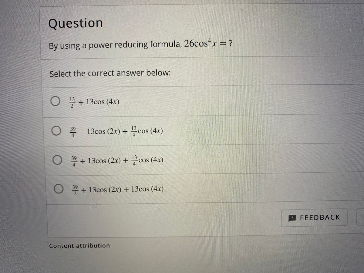 Question
By using a power reducing formula, 26cos“x = ?
Select the correct answer below:
O + 13cos (4x)
13
O 9 – 13cos (2x) + cos (4x)
4
13
O + 13cos (2x) + cos (4x)
4
39
O + 13cos (2x) + 13cos (4x)
2
9FEEDBACK
Content attribution
