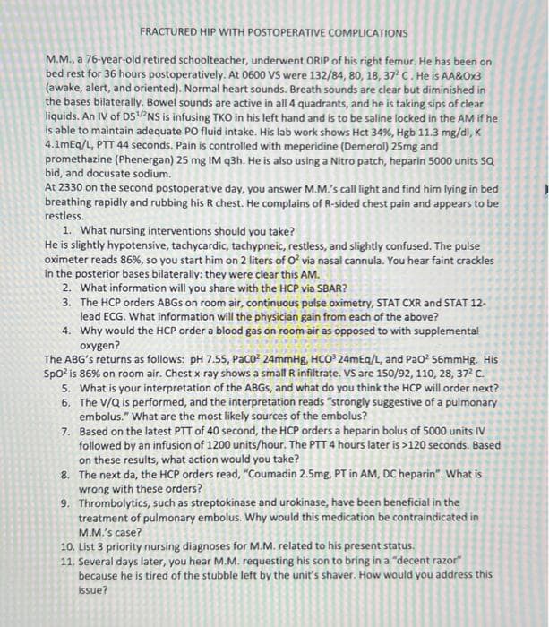 FRACTURED HIP WITH POSTOPERATIVE COMPLICATIONS
M.M., a 76-year-old retired schoolteacher, underwent ORÍP of his right femur. He has been on
bed rest for 36 hours postoperatively. At 0600 VS were 132/84, 80, 18, 37 C. He is AA&Ox3
(awake, alert, and oriented). Normal heart sounds. Breath sounds are clear but diminished in
the bases bilaterally. Bowel sounds are active in all 4 quadrants, and he is taking sips of clear
liquids. An IV of DS5NS is infusing TKO in his left hand and is to be saline locked in the AM if he
is able to maintain adequate PO fluid intake. His lab work shows Hct 34%, Hgb 11.3 mg/dl, K
4.1mEq/L, PTT 44 seconds. Pain is controlled with meperidine (Demerol) 25mg and
promethazine (Phenergan) 25 mg IM q3h. He is also using a Nitro patch, heparin 5000 units SQ
bid, and docusate sodium.
At 2330 on the second postoperative day, you answer M.M.'s call light and find him lying in bed
breathing rapidly and rubbing his R chest. He complains of R-sided chest pain and appears to be
restless.
1. What nursing interventions should you take?
He is slightly hypotensive, tachycardic, tachypneic, restless, and slightly confused. The pulse
oximeter reads 86%, so you start him on 2 liters of O? via nasal cannula. You hear faint crackles
in the posterior bases bilaterally: they were clear this AM.
2. What information will you share with the HCP via SBAR?
3. The HCP orders ABGS on room air, continuous pulse oximetry, STAT CXR and STAT 12-
lead ECG. What information will the physician gain from each of the above?
4. Why would the HCP order a blood gas on room air as opposed to with supplemental
охудen?
The ABG's returns as follows: pH 7.55, Paco? 24mmHg, HCO 24mEq/L, and Pao? 56mmHg. His
Spo? is 86% on room air. Chest x-ray shows a small R infiltrate. VS are 150/92, 110, 28, 37 C.
5. What is your interpretation of the ABGS, and what do you think the HCP will order next?
6. The V/Q is performed, and the interpretation reads "strongly suggestive of a pulmonary
embolus." What are the most likely sources of the embolus?
7. Based on the latest PTT of 40 second, the HCP orders a heparin bolus of 5000 units IV
followed by an infusion of 1200 units/hour. The PTT 4 hours later is >120 seconds. Based
on these results, what action would you take?
8. The next da, the HCP orders read, "Coumadin 2.5mg, PT in AM, DC heparin". What is
wrong with these orders?
9. Thrombolytics, such as streptokinase and urokinase, have been beneficial in the
treatment of pulmonary embolus. Why would this medication be contraindicated in
M.M.'s case?
10. List 3 priority nursing diagnoses for M.M. related to his present status.
11. Several days later, you hear M.M. requesting his son to bring in a "decent razor"
because he is tired of the stubble left by the unit's shaver. How would you address this
issue?
