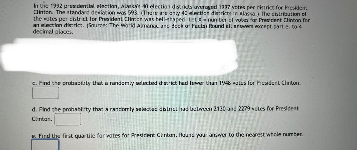 In the 1992 presidential election, Alaska's 40 election districts averaged 1997 votes per district for President
Clinton. The standard deviation was 593. (There are only 40 election districts in Alaska.) The distribution of
the votes per district for President Clinton was bell-shaped. Let X = number of votes for President Clinton for
an election district. (Source: The World Almanac and Book of Facts) Round all answers except part e. to 4
decimal places.
c. Find the probability that a randomly selected district had fewer than 1948 votes for President Clinton.
d. Find the probability that a randomly selected district had between 2130 and 2279 votes for President
Clinton.
e. Find the first quartile for votes for President Clinton. Round your answer to the nearest whole number.

