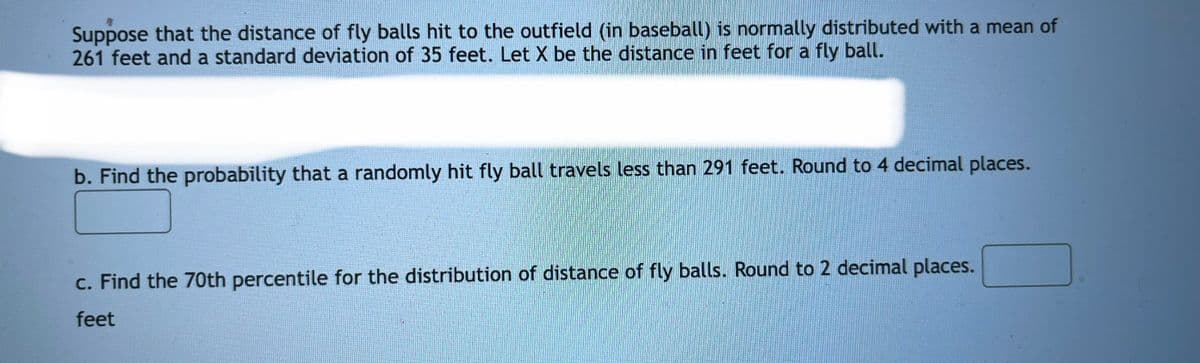 Suppose that the distance of fly balls hit to the outfield (in baseball) is normally distributed with a mean of
261 feet and a standard deviation of 35 feet. Let X be the distance in feet for a fly ball.
b. Find the probability that a randomly hit fly ball travels less than 291 feet. Round to 4 decimal places.
c. Find the 70th percentile for the distribution of distance of fly balls. Round to 2 decimal places.
feet
