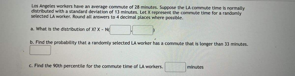 Los Angeles workers have an average commute of 28 minutes. Suppose the LA commute time is normally
distributed with a standard deviation of 13 minutes. Let X represent the commute time for a randomly
selected LA worker. Round all answers to 4 decimal places where possible.
a. What is the distribution of X? X - N(
b. Find the probability that a randomly selected LA worker has a commute that is longer than 33 minutes.
c. Find the 90th percentile for the commute time of LA workers.
minutes
