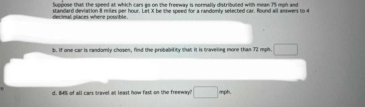 Suppose that the speed at which cars go on the freeway is normally distributed with mean 75 mph and
standard deviation 8 miles per hour. Let X be the speed for a randomly selected car. Round all answers to 4
decimal places where possible.
b. If one car is randomly chosen, find the probability that it is traveling more than 72 mph.
re
d. 84% of all cars travel at least how fast on the freeway?
mph.
