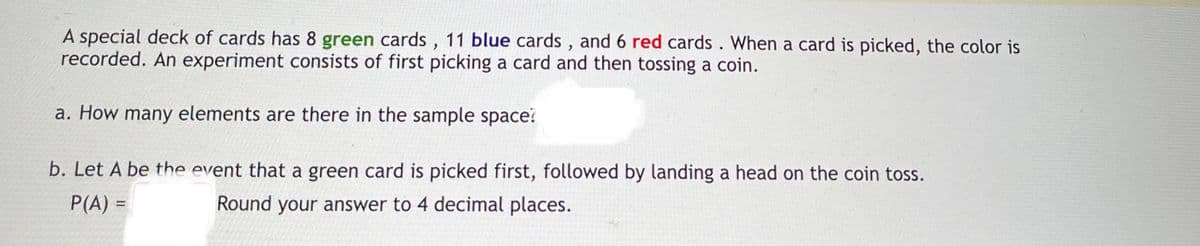 A special deck of cards has 8 green cards , 11 blue cards , and 6 red cards. When a card is picked, the color is
recorded. An experiment consists of first picking a card and then tossing a coin.
a. How many elements are there in the sample space?
b. Let A be the event that a green card is picked first, followed by landing a head on the coin toss.
P(A) =
Round your answer to 4 decimal places.

