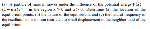 (a) A particle of mass m moves under the influence of the potential energy V(x) =
(1- a x)e-ax in the region x > 0 and a > 0. Determine (a) the location of the
equilibrium points, (b) the nature of the equilibrium, and (c) the natural frequency of
the oscillations for motion restricted to small displacement in the neighborhood of the
equilibrium.
