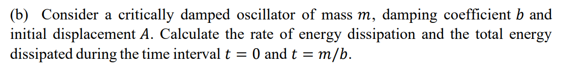 (b) Consider a critically damped oscillator of mass m, damping coefficient b and
initial displacement A. Calculate the rate of energy dissipation and the total energy
dissipated during the time interval t
O and t = m/b.
