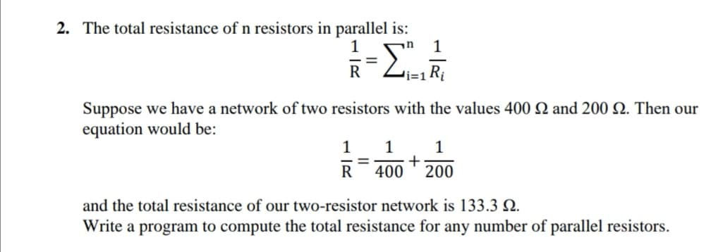 2. The total resistance of n resistors in parallel is:
1
R
'i=1 R¡
Suppose we have a network of two resistors with the values 400 Q and 200 N. Then our
equation would be:
1
1
1
%3D
R
400
200
and the total resistance of our two-resistor network is 133.3 N.
Write a program to compute the total resistance for any number of parallel resistors.

