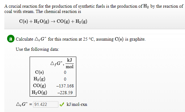 A crucial reaction for the production of synthetic fuels is the production of H2 by the reaction of
coal with steam. The chemical reaction is
C(s) + H2O(g) → CO(g) + H2 (g)
a Calculate A,G° for this reaction at 25 °C, assuming C(s) is graphite.
Use the following data:
kJ
A;G',
mol
C(s)
H2 (g)
CO(g)
-137.168
H2O(g)
-228.59
A,G° = 91.422
kJ/mol-rxn
