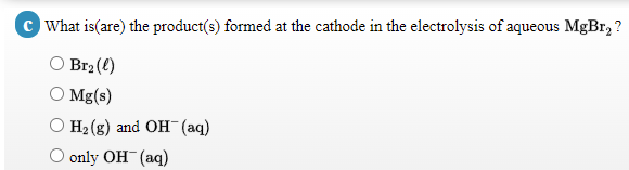 c What is(are) the product(s) formed at the cathode in the electrolysis of aqueous MgBr, ?
Br2 (()
O Mg(s)
Hа (g) and OH (аq)
only OH (aq)
