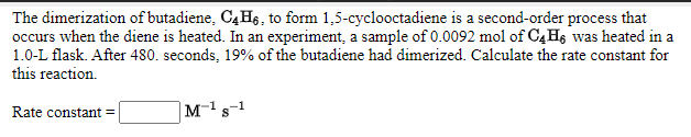 The dimerization of butadiene, C4H6, to form 1,5-cyclooctadiene is a second-order process that
occurs when the diene is heated. In an experiment, a sample of 0.0092 mol of C4H6 was heated in a
1.0-L flask. After 480. seconds, 19% of the butadiene had dimerized. Calculate the rate constant for
this reaction.
Rate constant =
|M-'s-1
