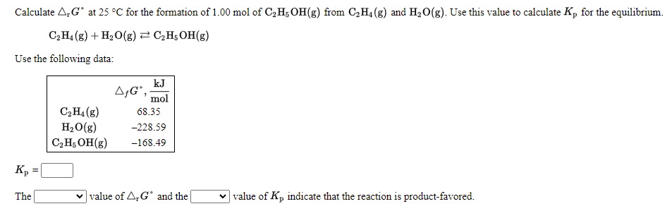 Calculate A,G° at 25 °C for the formation of 1.00 mol of C2H5 OH(g) from C2H4(g) and H20(g). Use this value to calculate K, for the equilibrium.
C2H4 (g) + H2O(g) 2 C,H;OH(g)
Use the following data:
kJ
A;G*,
mol
C2H4 (g)
H2O(g)
C2H; OH(g)
68.35
-228.59
-168.49
Kp
The
v value of A,G' and the
v value of Kp indicate that the reaction is product-favored.
