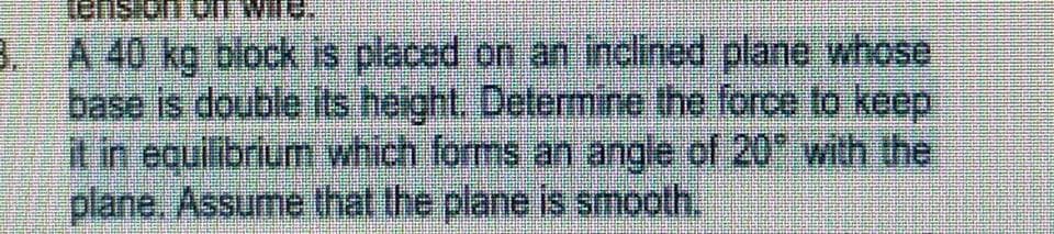 sue
3. A 40 kg block is placed on an inclined plane whose
base is double its height. Determine the force to keep
it in equilibrium which forms an angle of 20 with the
plane. Assume that the plane is smooth.
