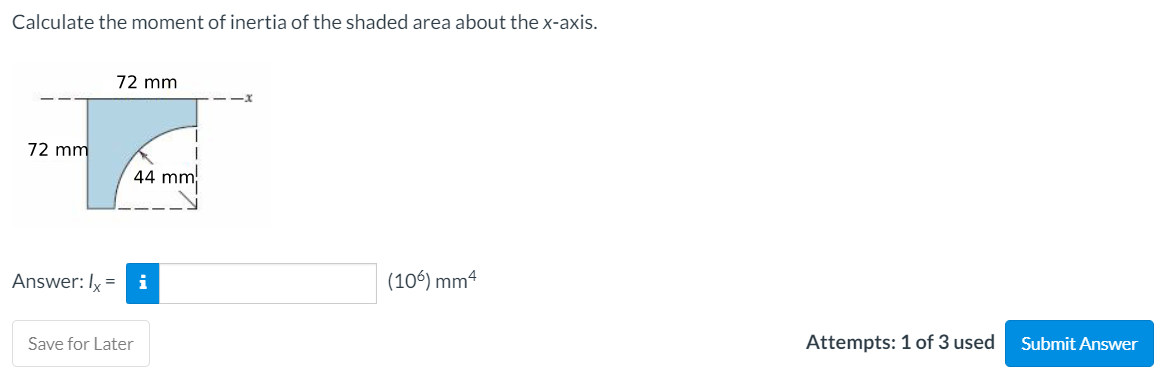 Calculate the moment of inertia of the shaded area about the x-axis.
72 mm
72 mm
44 mm
Answer: Iy =
(106) mm4
Save for Later
Attempts: 1 of 3 used
Submit Answer
