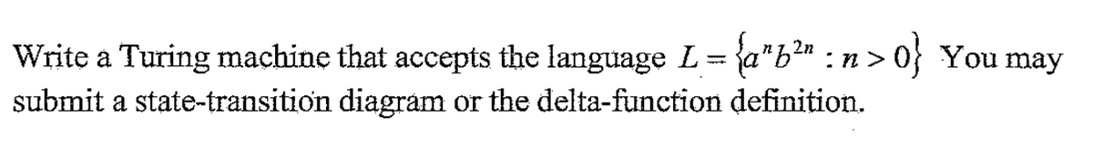 Write a Turing machine that accepts the language L= {a"b?" : n > 0} You may
submit a state-transition diagrám or the delta-function definition.
