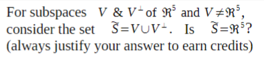 For subspaces V & V*of R³ and V#R³,
consider the set S=VUV+. Is S=R$?
(always justify your answer to earn credits)
