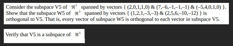 Consider the subspace V5 of R° spanned by vectors { (2,0,1,1,0) & (7,–6,–1,-1,-1) & (-5,4,0,1,0) }.
Show that the subspace W5 of R spanned by vectors { (1,2,1,–3,–3) & (2,5,6,–10,–12) } is
orthogonal to V5. That is, every vector of subspace W5 is orthogonal to each vector in subspace V5.
Verify that V5 is a subspace of RS
