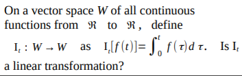 On a vector space W of all continuous
functions from R to R, define
I, : W - W as I,[f(t)]= J, f(7)d r. I I,
a linear transformation?
