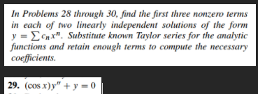 In Problems 28 through 30, find the first three nonzero terms
in each of two linearly independent solutions of the form
y = ECnx". Substitute known Taylor series for the analytic
functions and retain enough terms to compute the necessary
coefficients.
29. (сos x)у" + у %3D0
