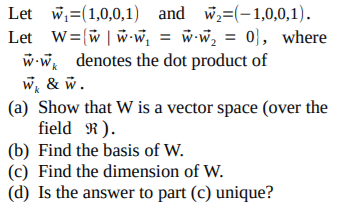 Let w,=(1,0,0,1) and w=(-1,0,0,1).
Let W=(w | w w, = w-w, = 0}, where
w-w, denotes the dot product of
w, & w.
(a) Show that W is a vector space (over the
field R).
(b) Find the basis of W.
(c) Find the dimension of W.
(d) Is the answer to part (c) unique?
