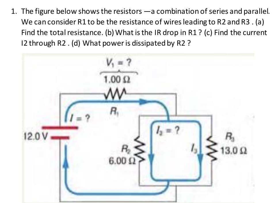 1. The figure below shows the resistors -a combination of series and parallel.
We can consider R1 to be the resistance of wires leading to R2 and R3. (a)
Find the total resistance. (b) What is the IR drop in R1? (c) Find the current
12 through R2. (d) What power is dissipated by R2 ?
V, = ?
1.00 2
R,
1 = ?
12.0 V
R
R
6.00 2
13.0 2
