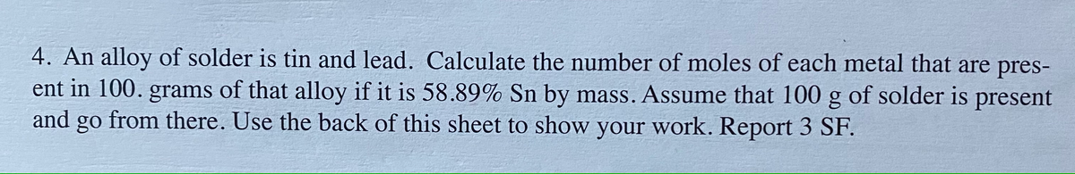 4. An alloy of solder is tin and lead. Calculate the number of moles of each metal that are pres-
ent in 100. grams of that alloy if it is 58.89% Sn by mass. Assume that 100 g of solder is present
and go from there. Use the back of this sheet to show your work. Report 3 SF.
