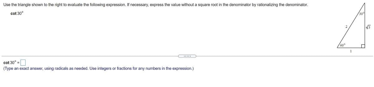 Use the triangle shown to the right to evaluate the following expression. If necessary, express the value without a square root in the denominator by rationalizing the denominator.
cot 30°
30°
2
V3
60°
cot 30°
.....
(Type an exact answer, using radicals as needed. Use integers or fractions for any numbers in the expression.)
