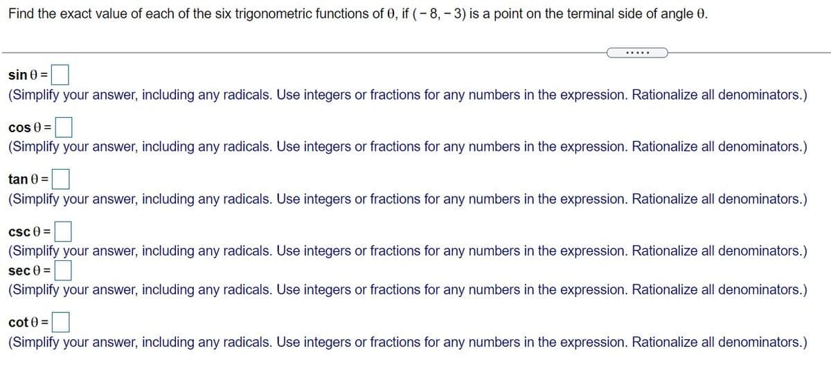 Find the exact value of each of the six trigonometric functions of 0, if (- 8, - 3) is a point on the terminal side of angle 0.
.....
sin 0 =
(Simplify your answer, including any radicals. Use integers or fractions for any numbers in the expression. Rationalize all denominators.)
cos 0 =
(Simplify your answer, including any radicals. Use integers or fractions for any numbers in the expression. Rationalize all denominators.)
tan 0 =
(Simplify your answer, including any radicals. Use integers or fractions for any numbers in the expression. Rationalize all denominators.)
csc 0 =
(Simplify your answer, including any radicals. Use integers or fractions for any numbers in the expression. Rationalize all denominators.)
sec 0 =
(Simplify your answer, including any radicals. Use integers or fractions for any numbers in the expression. Rationalize all denominators.)
cot 0 =
(Simplify your answer, including any radicals. Use integers or fractions for any numbers in the expression. Rationalize all denominators.)
