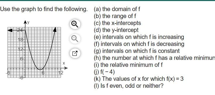 Use the graph to find the following. (a) the domain of f
(b) the range of f
(c) the x-intercepts
(d) the y-intercept
(e) intervals on which f is increasing
(f) intervals on which f is decreasing
(g) intervals on which f is constant
(h) the number at which f has a relative minimum
(i) the relative minimum of f
(1) f( – 4)
(k) The values of x for which f(x) = 3
(1) Is f even, odd or neither?
