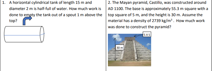 1. A horizontal cylindrical tank of length 15 m and
2. The Mayan pyramid, Castillo, was constructed around
diameter 2 m is half-full of water. How much work is AD 1100. The base is approximately 55.3 m square with a
done to empty the tank out of a spout 1 m above the top square of 5 m, and the height is 30 m. Assume the
top?
material has a density of 2739 kg/m³. How much work
was done to construct the pyramid?
5x5
30 m
