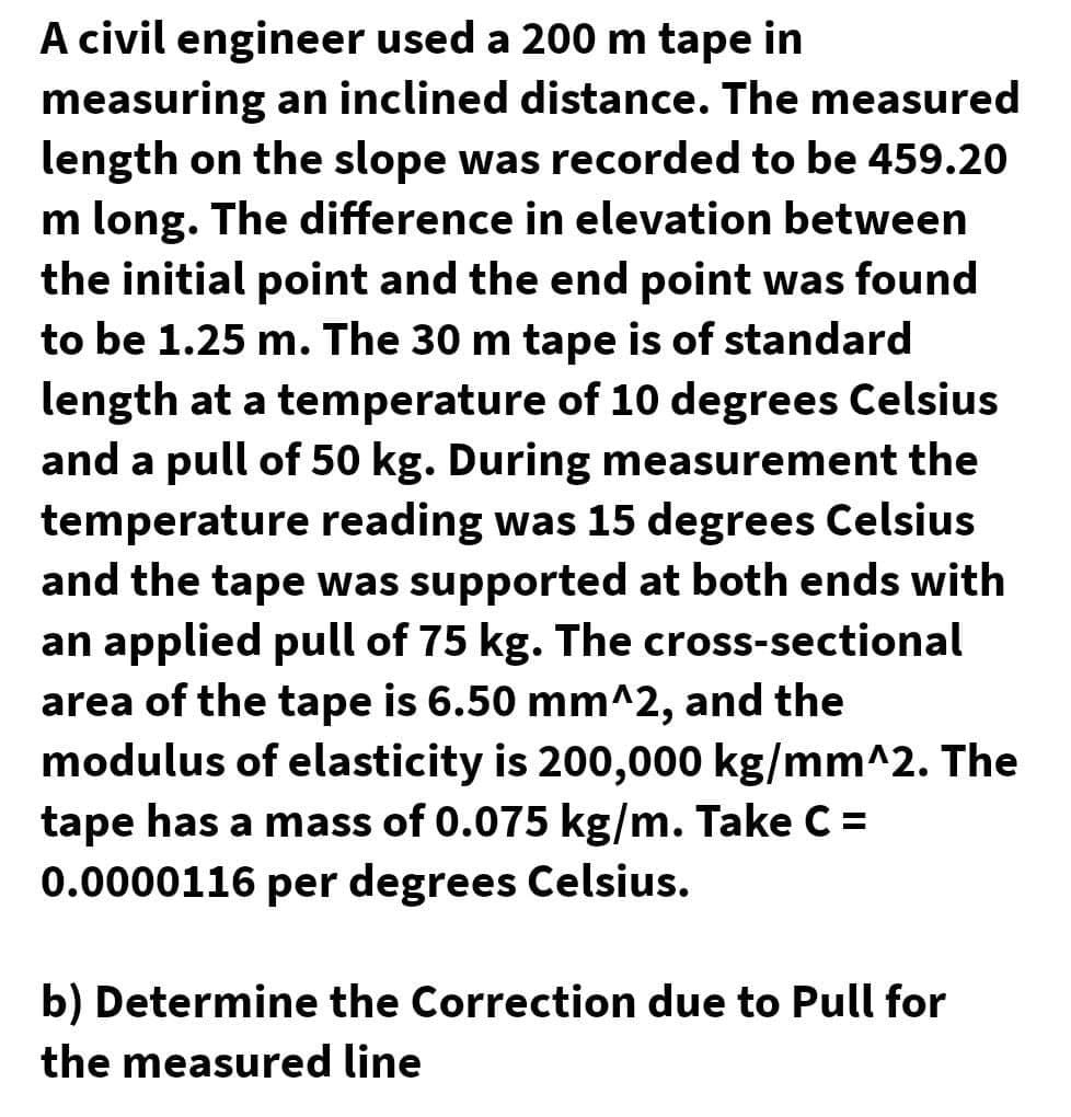 A civil engineer used a 200 m tape in
measuring an inclined distance. The measured
length on the slope was recorded to be 459.20
m long. The difference in elevation between
the initial point and the end point was found
to be 1.25 m. The 30 m tape is of standard
length at a temperature of 10 degrees Celsius
and a pull of 50 kg. During measurement the
temperature reading was 15 degrees Celsius
and the tape was supported at both ends with
an applied pull of 75 kg. The cross-sectional
area of the tape is 6.50 mm^2, and the
modulus of elasticity is 200,000 kg/mm^2. The
tape has a mass of 0.075 kg/m. Take C =
0.0000116 per degrees Celsius.
b) Determine the Correction due to Pull for
the measured line