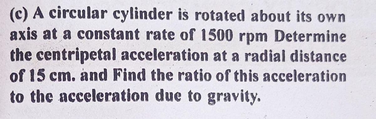 (c) A circular cylinder is rotated about its own
axis at a constant rate of 1500 rpm Determine
the centripetal acceleration at a radial distance
of 15 cm. and Find the ratio of this acceleration
to the acceleration due to gravity.