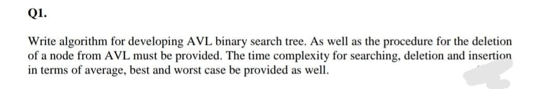 Q1.
Write algorithm for developing AVL binary search tree. As well as the procedure for the deletion
of a node from AVL must be provided. The time complexity for searching, deletion and insertion
in terms of average, best and worst case be provided as well.
