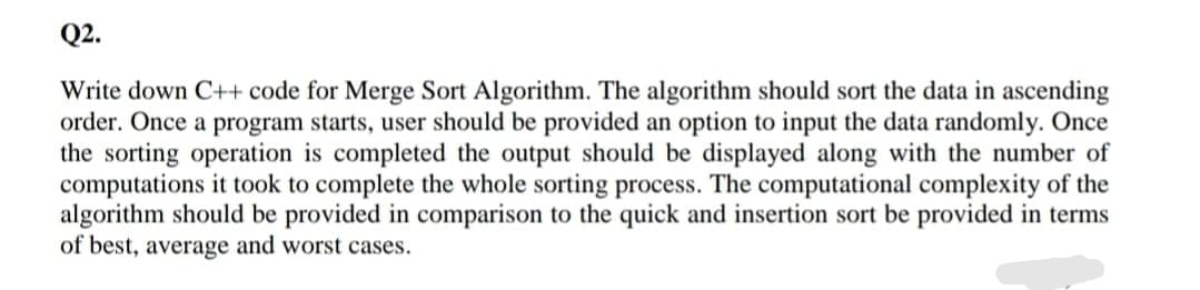 Q2.
Write down C++ code for Merge Sort Algorithm. The algorithm should sort the data in ascending
order. Once a program starts, user should be provided an option to input the data randomly. Once
the sorting operation is completed the output should be displayed along with the number of
computations it took to complete the whole sorting process. The computational complexity of the
algorithm should be provided in comparison to the quick and insertion sort be provided in terms
of best, average and worst cases.
