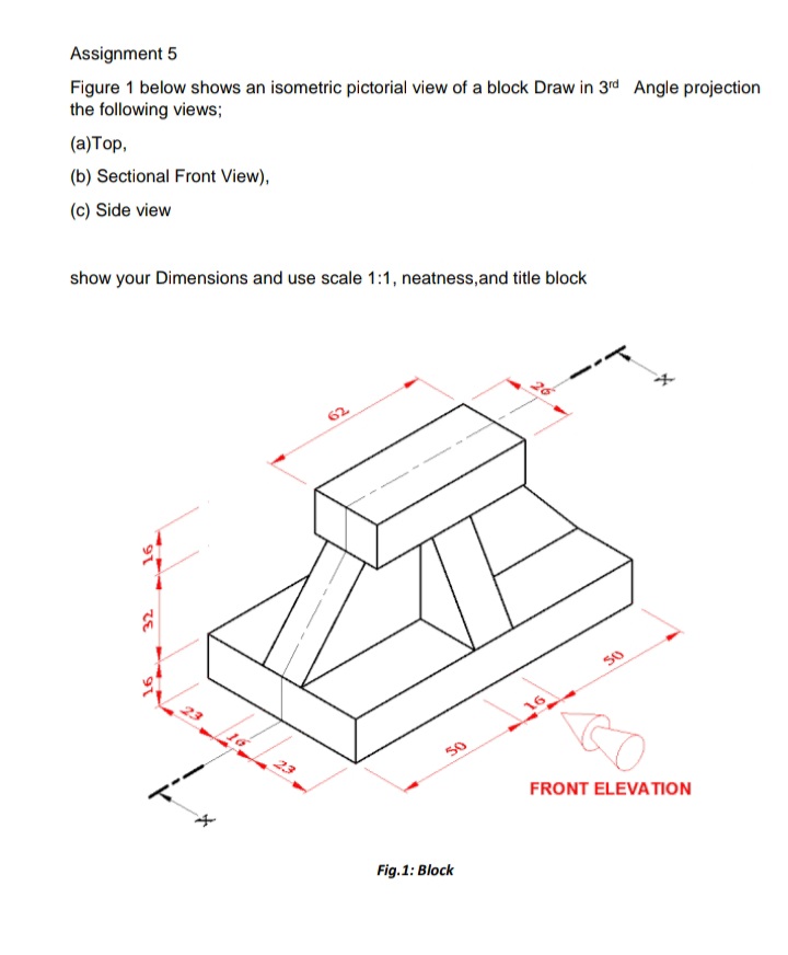 Assignment 5
Figure 1 below shows an isometric pictorial view of a block Draw in 3rd Angle projection
the following views;
(a)Top,
(b) Sectional Front View),
(c) Side view
show your Dimensions and use scale 1:1, neatness,and title block
62
50
16
23
50
FRONT ELEVATION
Fig.1: Block
