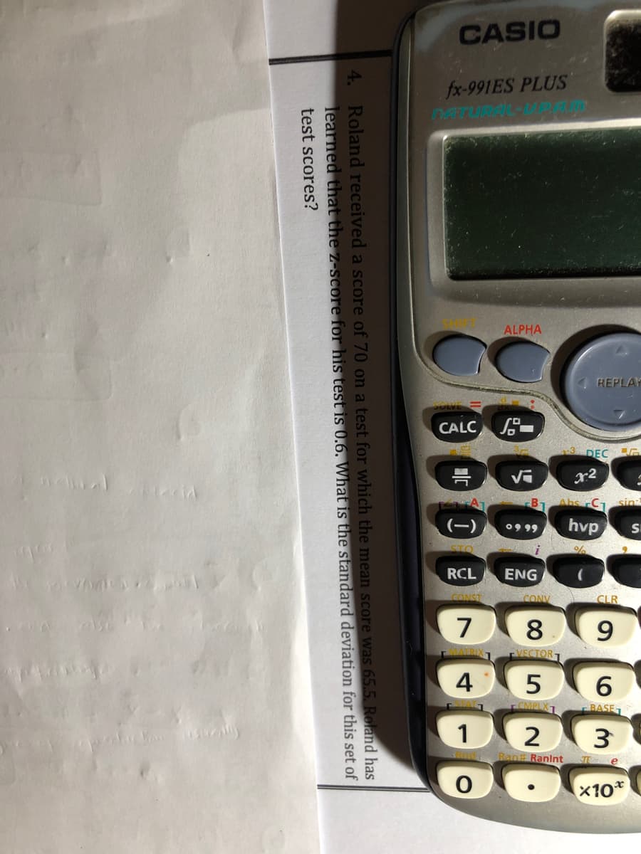 CASIO
fx-991ES PLUS
ALPHA
REPLAY
CALC S
DEC
r2
09 99
hvp
ENG
7
8.
4
1
3
x10*
4. Roland received a score of 70 on a test for which the mean score was 65.5. Roland has
learned that the z-score for his test is 0.6. What is the standard deviation for this set of
test scores?
