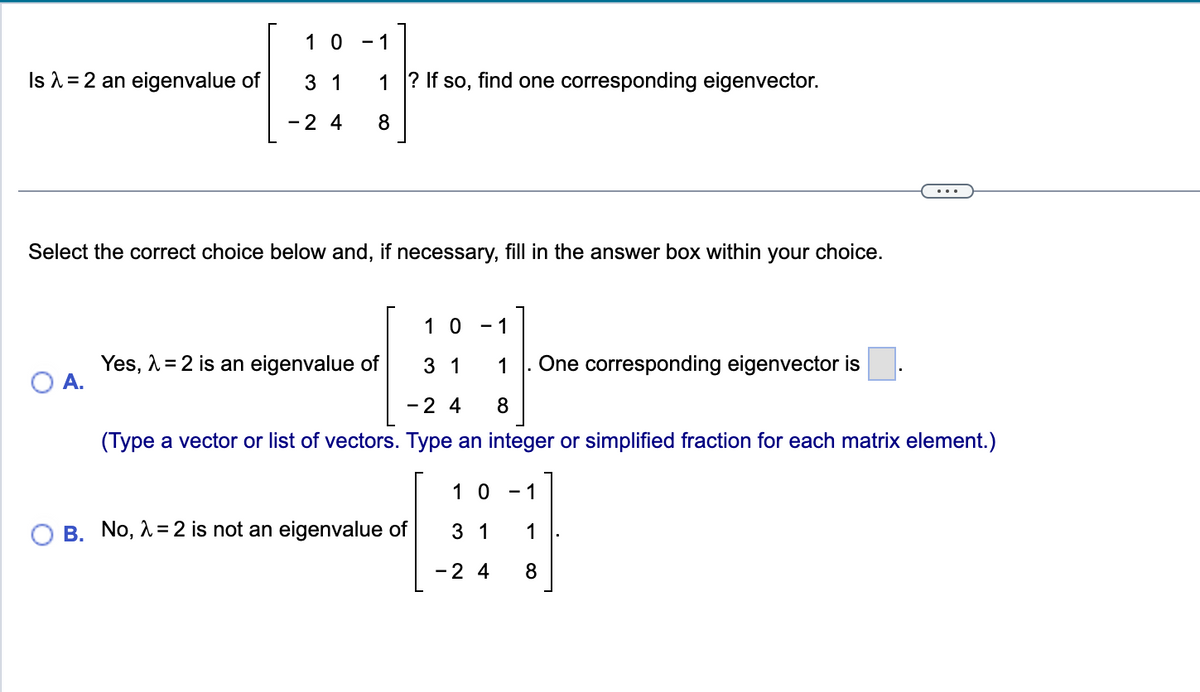 Is λ = 2 an eigenvalue of
10 -1
O A.
3 1
- 2 4
1? If so, find one corresponding eigenvector.
8
Select the correct choice below and, if necessary, fill in the answer box within your choice.
10 - 1
31 1 One corresponding eigenvector is
-24 8
(Type a vector or list of vectors. Type an integer or simplified fraction for each matrix element.)
Yes, λ = 2 is an eigenvalue of
B. No, λ = 2 is not an eigenvalue of
10
3 1
- 2 4
- 1
1
8