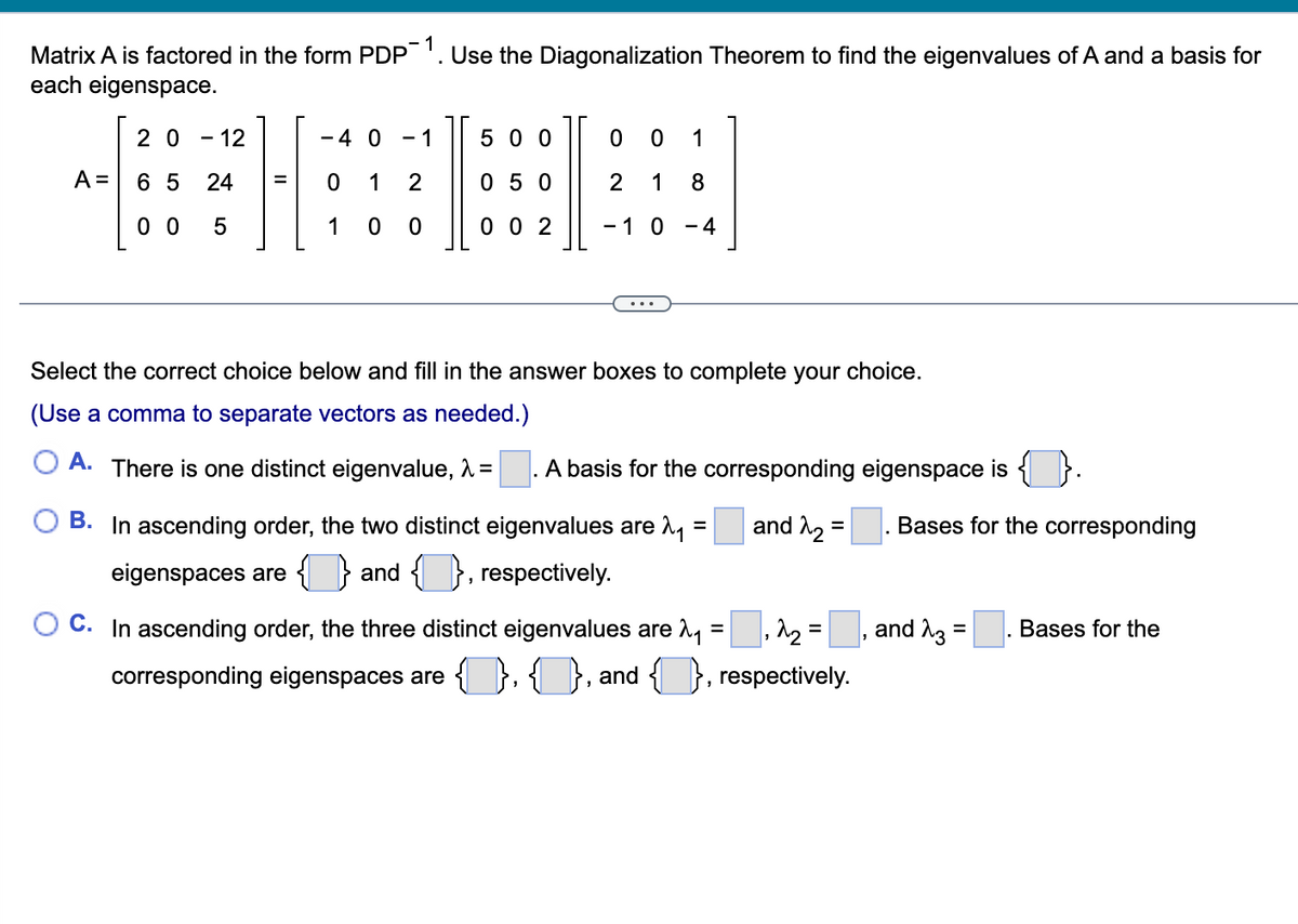 Matrix A is factored in the form PDP-1. Use the Diagonalization Theorem to find the eigenvalues of A and a basis for
each eigenspace.
A =
20 - 12
65 24
00 5
=
1
- 4 0
0 1 2
1 00
500
050
002
0 0 1
2 1 8
-1 0-4
Select the correct choice below and fill in the answer boxes to complete your choice.
(Use a comma to separate vectors as needed.)
A. There is one distinct eigenvalue, λ =
A basis for the corresponding eigenspace is
and 2₂
=
=
B. In ascending order, the two distinct eigenvalues are ₁
eigenspaces are and respectively.
C. In ascending order, the three distinct eigenvalues are ₁ = ₂ =
corresponding eigenspaces are 4., and }, respectively.
3
Bases for the corresponding
and 3
=
Bases for the