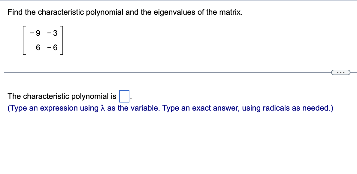 Find the characteristic polynomial and the eigenvalues of the matrix.
- 9 3
[H]
6 -6
The characteristic polynomial is
(Type an expression using as the variable. Type an exact answer, using radicals as needed.)